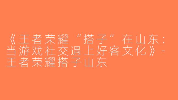 《王者荣耀“搭子”在山东：当游戏社交遇上好客文化》-王者荣耀搭子山东