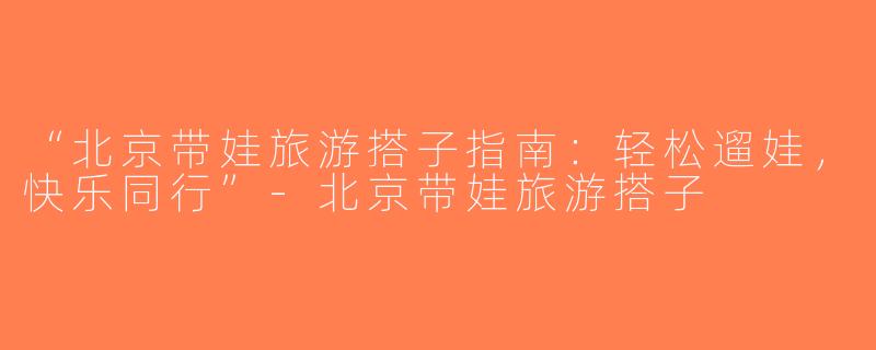 “北京带娃旅游搭子指南：轻松遛娃，快乐同行”-北京带娃旅游搭子