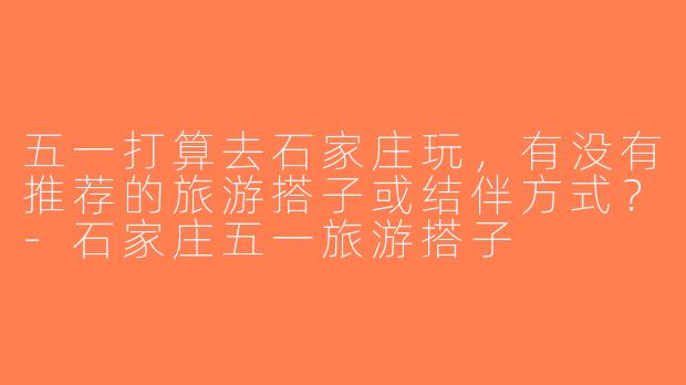 五一打算去石家庄玩，有没有推荐的旅游搭子或结伴方式？-石家庄五一旅游搭子