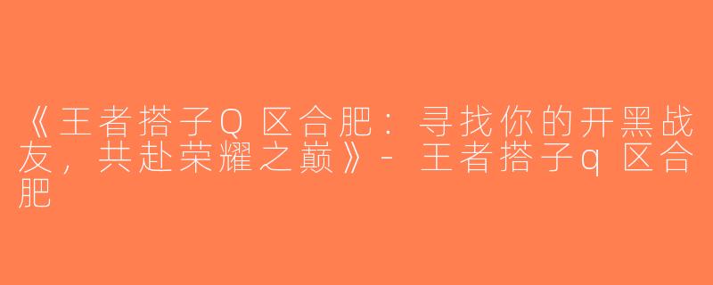 《王者搭子Q区合肥：寻找你的开黑战友，共赴荣耀之巅》-王者搭子q区合肥