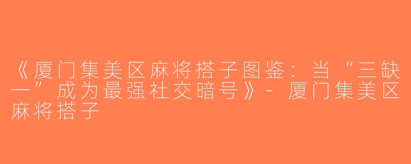 《厦门集美区麻将搭子图鉴：当“三缺一”成为最强社交暗号》-厦门集美区麻将搭子