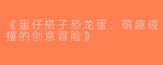 《蛋仔搭子恐龙蛋：萌趣碰撞的创意冒险》