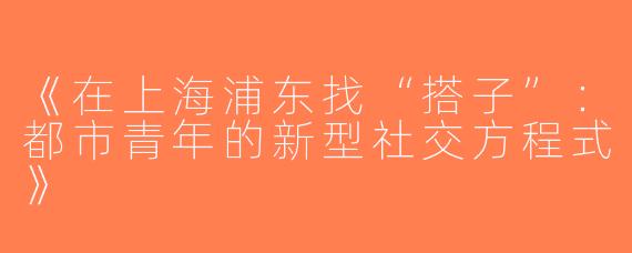 《在上海浦东找“搭子”：都市青年的新型社交方程式》