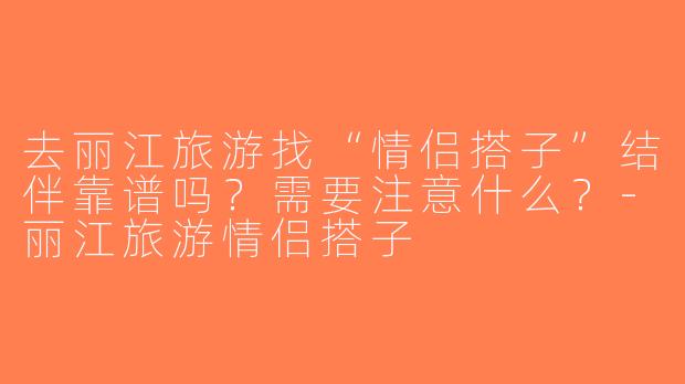去丽江旅游找“情侣搭子”结伴靠谱吗？需要注意什么？-丽江旅游情侣搭子