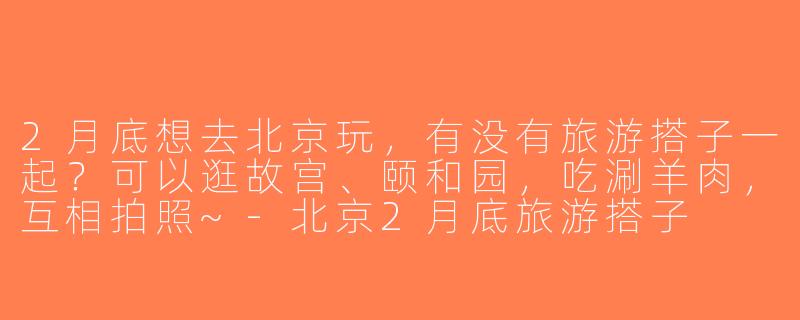 2月底想去北京玩，有没有旅游搭子一起？可以逛故宫、颐和园，吃涮羊肉，互相拍照~-北京2月底旅游搭子