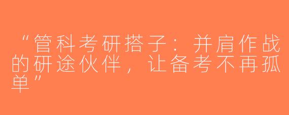 “管科考研搭子：并肩作战的研途伙伴，让备考不再孤单”