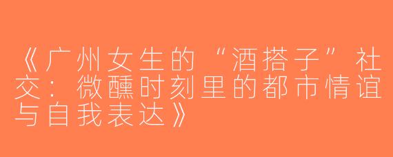 《广州女生的“酒搭子”社交：微醺时刻里的都市情谊与自我表达》