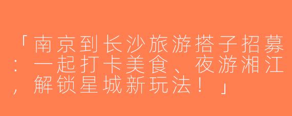 「南京到长沙旅游搭子招募：一起打卡美食、夜游湘江，解锁星城新玩法！」