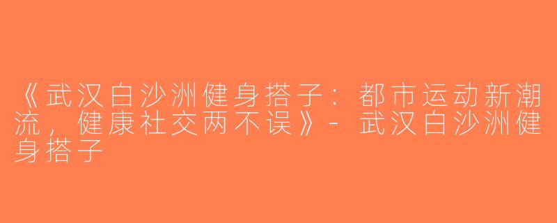 《武汉白沙洲健身搭子：都市运动新潮流，健康社交两不误》-武汉白沙洲健身搭子