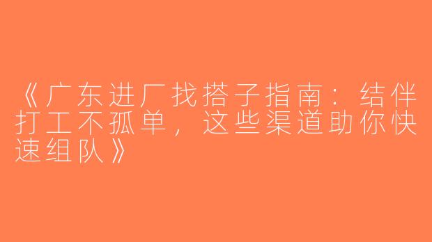 《广东进厂找搭子指南：结伴打工不孤单，这些渠道助你快速组队》