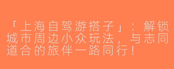 「上海自驾游搭子」：解锁城市周边小众玩法，与志同道合的旅伴一路同行！