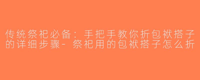 传统祭祀必备：手把手教你折包袱搭子的详细步骤-祭祀用的包袱搭子怎么折