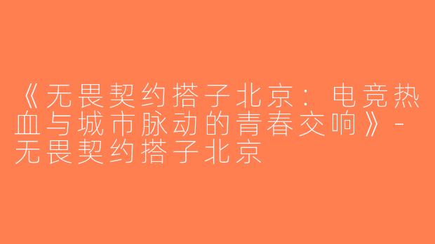 《无畏契约搭子北京：电竞热血与城市脉动的青春交响》-无畏契约搭子北京