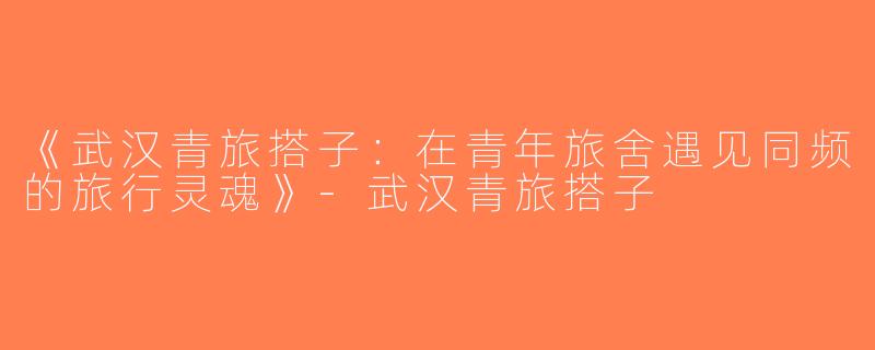 《武汉青旅搭子：在青年旅舍遇见同频的旅行灵魂》-武汉青旅搭子
