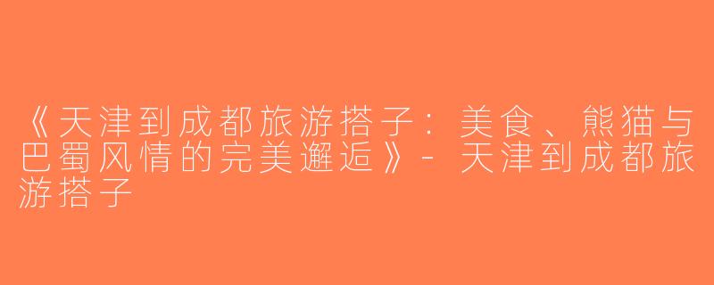 《天津到成都旅游搭子：美食、熊猫与巴蜀风情的完美邂逅》-天津到成都旅游搭子
