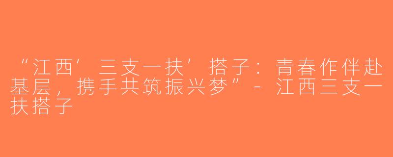 “江西‘三支一扶’搭子：青春作伴赴基层，携手共筑振兴梦”-江西三支一扶搭子