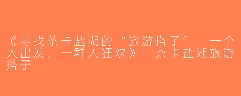 《寻找茶卡盐湖的“旅游搭子”：一个人出发，一群人狂欢》-茶卡盐湖旅游搭子
