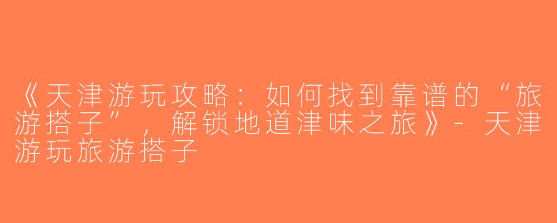《天津游玩攻略：如何找到靠谱的“旅游搭子”，解锁地道津味之旅》-天津游玩旅游搭子