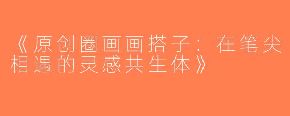《原创圈画画搭子：在笔尖相遇的灵感共生体》