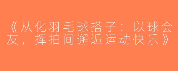 《从化羽毛球搭子：以球会友，挥拍间邂逅运动快乐》
