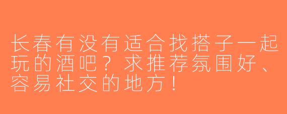 长春有没有适合找搭子一起玩的酒吧？求推荐氛围好、容易社交的地方！