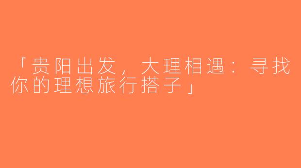 「贵阳出发，大理相遇：寻找你的理想旅行搭子」