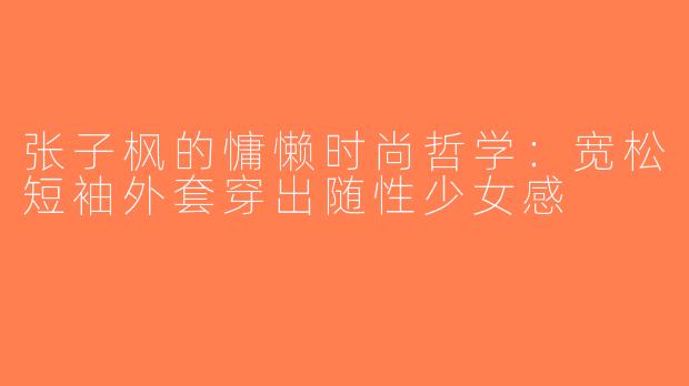 张子枫的慵懒时尚哲学：宽松短袖外套穿出随性少女感