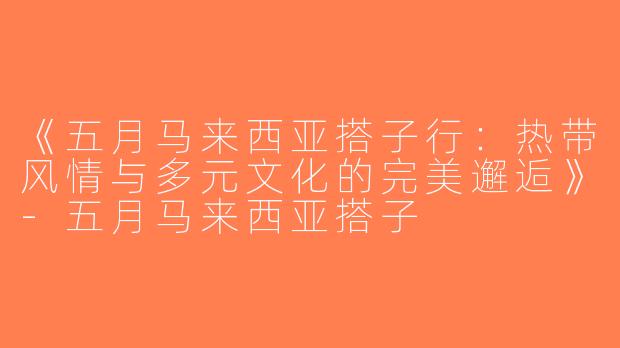 《五月马来西亚搭子行：热带风情与多元文化的完美邂逅》-五月马来西亚搭子