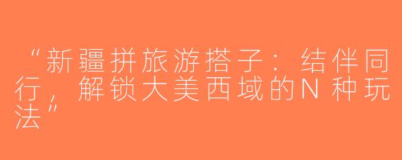 “新疆拼旅游搭子：结伴同行，解锁大美西域的N种玩法”