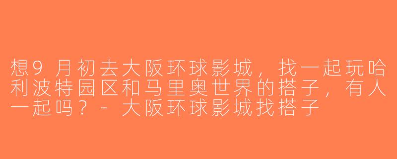 想9月初去大阪环球影城，找一起玩哈利波特园区和马里奥世界的搭子，有人一起吗？-大阪环球影城找搭子