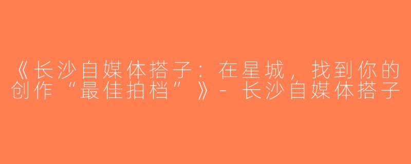 《长沙自媒体搭子：在星城，找到你的创作“最佳拍档”》-长沙自媒体搭子