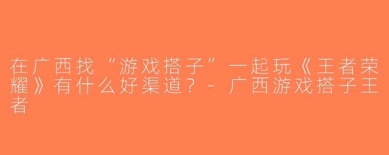 在广西找“游戏搭子”一起玩《王者荣耀》有什么好渠道？-广西游戏搭子王者
