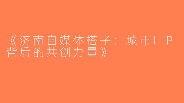 《济南自媒体搭子：城市IP背后的共创力量》