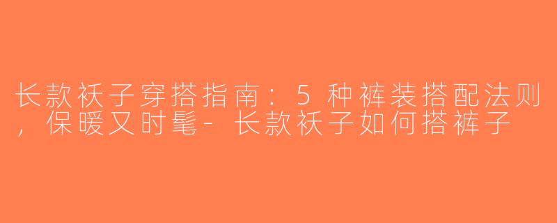 长款袄子穿搭指南：5种裤装搭配法则，保暖又时髦-长款袄子如何搭裤子