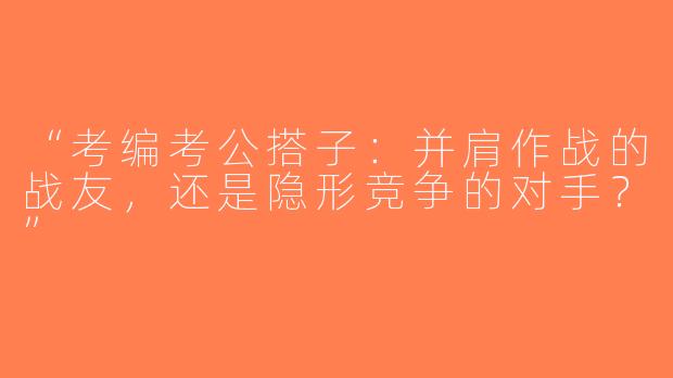 “考编考公搭子：并肩作战的战友，还是隐形竞争的对手？”