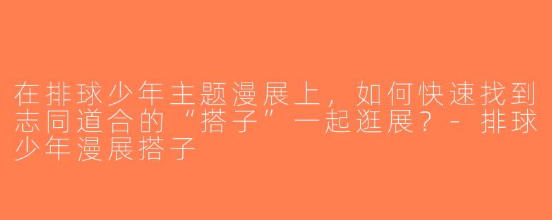 在排球少年主题漫展上，如何快速找到志同道合的“搭子”一起逛展？-排球少年漫展搭子