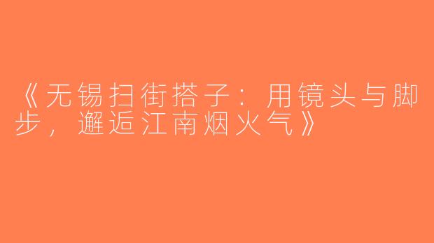 《无锡扫街搭子：用镜头与脚步，邂逅江南烟火气》