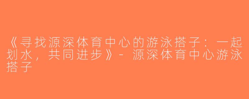 《寻找源深体育中心的游泳搭子：一起划水，共同进步》-源深体育中心游泳搭子