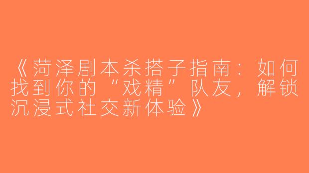 《菏泽剧本杀搭子指南：如何找到你的“戏精”队友，解锁沉浸式社交新体验》