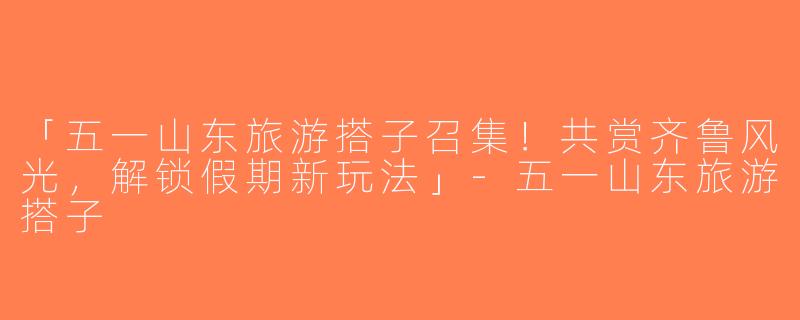 「五一山东旅游搭子召集！共赏齐鲁风光，解锁假期新玩法」-五一山东旅游搭子
