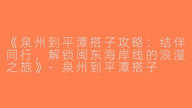 《泉州到平潭搭子攻略：结伴同行，解锁闽东海岸线的浪漫之旅》-泉州到平潭搭子