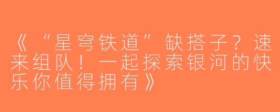 《“星穹铁道”缺搭子？速来组队！一起探索银河的快乐你值得拥有》