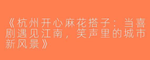 《杭州开心麻花搭子：当喜剧遇见江南，笑声里的城市新风景》