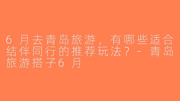6月去青岛旅游，有哪些适合结伴同行的推荐玩法？-青岛旅游搭子6月