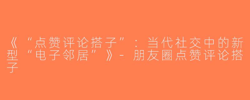 《“点赞评论搭子”：当代社交中的新型“电子邻居”》-朋友圈点赞评论搭子