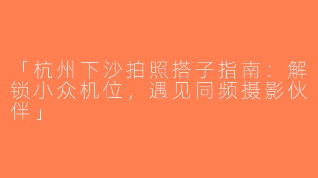 「杭州下沙拍照搭子指南：解锁小众机位，遇见同频摄影伙伴」