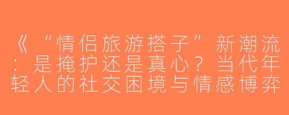 《“情侣旅游搭子”新潮流：是掩护还是真心？当代年轻人的社交困境与情感博弈》