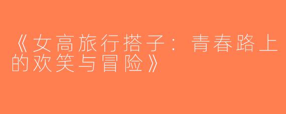 《女高旅行搭子：青春路上的欢笑与冒险》