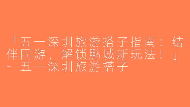 「五一深圳旅游搭子指南：结伴同游，解锁鹏城新玩法！」-五一深圳旅游搭子