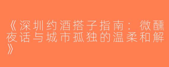 《深圳约酒搭子指南：微醺夜话与城市孤独的温柔和解》